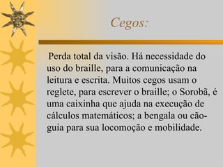 Cegos: Perda total da visão. Há necessidade do uso do braille, para a comunicação na leitura e escrita. Muitos cegos usam o reglete, para escrever o braille; o Sorobã, é uma caixinha que ajuda na execução de cálculos matemáticos; a bengala ou cão-guia para sua locomoção e mobilidade. 