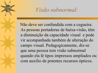 Visão subnormal: Não deve ser confundida com a cegueira. As pessoas portadoras de baixa-visão, têm a diminuição da capacidade visual  e pode vir acompanhada também de alteração do campo visual. Pedagogicamente, diz-se que uma pessoa tem visão subnormal quando ela lê tipos impressos ampliados ou com auxílio de potentes recursos ópticos. 