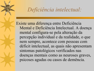 Deficiência intelectual: Existe uma diferença entre Deficiência Mental e Deficiência Intelectual. A doença mental configura-se pela alteração da percepção individual e da realidade, o que nem sempre, acontece com pessoas com déficit intelectual, as quais não apresentam sintomas patológicos verificados nas doenças mentais como as neuroses graves, psicoses agudas ou casos de demência. 