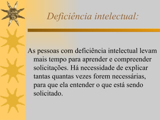 Deficiência intelectual: As pessoas com deficiência intelectual levam mais tempo para aprender e compreender solicitações. Há necessidade de explicar tantas quantas vezes forem necessárias, para que ela entender o que está sendo solicitado. 