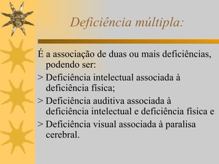 Deficiência múltipla: É a associação de duas ou mais deficiências, podendo ser: > Deficiência intelectual associada à deficiência física; > Deficiência auditiva associada à deficiência intelectual e deficiência física e > Deficiência visual associada à paralisa cerebral. 