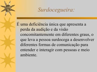 Surdocegueira: É uma deficiência única que apresenta a perda da audição e da visão concomitantemente em diferentes graus, o que leva a pessoa surdocega a desenvolver diferentes formas de comunicação para entender e interagir com pessoas e meio ambiente. 