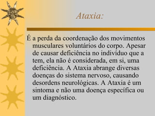 Ataxia: É a perda da coordenação dos movimentos musculares voluntários do corpo. Apesar de causar deficiência no indivíduo que a tem, ela não é considerada, em si, uma deficiência. A Ataxia abrange diversas doenças do sistema nervoso, causando desordens neurológicas. A Ataxia é um sintoma e não uma doença específica ou um diagnóstico. 