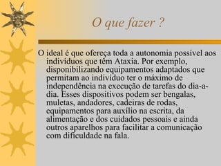 O que fazer ? O ideal é que ofereça toda a autonomia possível aos indivíduos que têm Ataxia. Por exemplo, disponibilizando equipamentos adaptados que permitam ao indivíduo ter o máximo de independência na execução de tarefas do dia-a-dia. Esses dispositivos podem ser bengalas, muletas, andadores, cadeiras de rodas, equipamentos para auxílio na escrita, da alimentação e dos cuidados pessoais e ainda outros aparelhos para facilitar a comunicação com dificuldade na fala. 