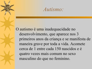 Autismo: O autismo é uma inadequacidade no desenvolvimento, que aparece nos 3 primeiros anos da criança e se manifesta de maneira grave por toda a vida. Acomete cerca de 1 entre cada 150 nascidos e é quatro vezes mais comum no sexo masculino do que no feminino. 