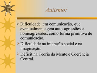 Autismo: > Dificuldade  em comunicação, que eventualmente gera auto-agressões e homoagressões, como forma primitiva de comunicação. Dificuldade na interação social e na imaginação. Déficit na Teoria da Mente e Coerência Central. 