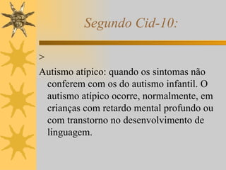 Segundo Cid-10: >  Autismo atípico: quando os sintomas não conferem com os do autismo infantil. O autismo atípico ocorre, normalmente, em crianças com retardo mental profundo ou com transtorno no desenvolvimento de linguagem. 