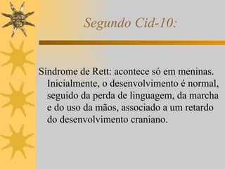Segundo Cid-10: Síndrome de Rett: acontece só em meninas. Inicialmente, o desenvolvimento é normal, seguido da perda de linguagem, da marcha e do uso da mãos, associado a um retardo do desenvolvimento craniano. 