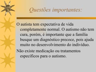 Questões importantes: O autista tem expectativa de vida completamente normal. O autismo não tem cura, porém, é importante que a família busque um diagnóstico precoce, pois ajuda muito no desenvolvimento do indivíduo. Não existe medicação ou tratamentos específicos para o autismo. 