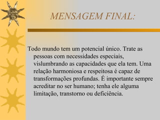 MENSAGEM FINAL: Todo mundo tem um potencial único. Trate as pessoas com necessidades especiais, vislumbrando as capacidades que ela tem. Uma relação harmoniosa e respeitosa é capaz de transformações profundas. É importante sempre acreditar no ser humano; tenha ele alguma limitação, transtorno ou deficiência. 