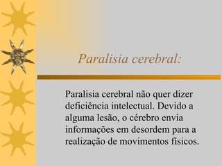 Paralisia cerebral: Paralisia cerebral não quer dizer deficiência intelectual. Devido a alguma lesão, o cérebro envia informações em desordem para a realização de movimentos físicos. 