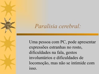 Paralisia cerebral: Uma pessoa com PC, pode apresentar expressões estranhas no rosto, dificuldades na fala, gestos involuntários e dificuldades de locomoção, mas não se intimide com isso. 