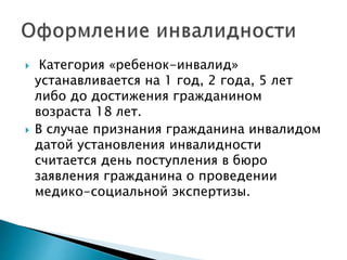  Категория «ребенок-инвалид»
устанавливается на 1 год, 2 года, 5 лет
либо до достижения гражданином
возраста 18 лет.
 В случае признания гражданина инвалидом
датой установления инвалидности
считается день поступления в бюро
заявления гражданина о проведении
медико-социальной экспертизы.
 