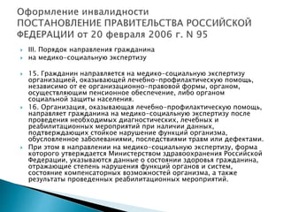  III. Порядок направления гражданина
 на медико-социальную экспертизу
 15. Гражданин направляется на медико-социальную экспертизу
организацией, оказывающей лечебно-профилактическую помощь,
независимо от ее организационно-правовой формы, органом,
осуществляющим пенсионное обеспечение, либо органом
социальной защиты населения.
 16. Организация, оказывающая лечебно-профилактическую помощь,
направляет гражданина на медико-социальную экспертизу после
проведения необходимых диагностических, лечебных и
реабилитационных мероприятий при наличии данных,
подтверждающих стойкое нарушение функций организма,
обусловленное заболеваниями, последствиями травм или дефектами.
 При этом в направлении на медико-социальную экспертизу, форма
которого утверждается Министерством здравоохранения Российской
Федерации, указываются данные о состоянии здоровья гражданина,
отражающие степень нарушения функций органов и систем,
состояние компенсаторных возможностей организма, а также
результаты проведенных реабилитационных мероприятий.
 