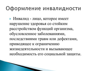  Инвалид - лицо, которое имеет
нарушение здоровья со стойким
расстройством функций организма,
обусловленное заболеваниями,
последствиями травм или дефектами,
приводящее к ограничению
жизнедеятельности и вызывающее
необходимость его социальной защиты.
 