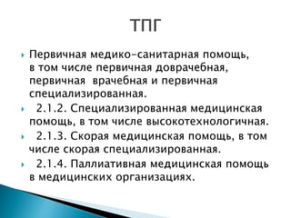  Первичная медико-санитарная помощь,
в том числе первичная доврачебная,
первичная врачебная и первичная
специализированная.
 2.1.2. Специализированная медицинская
помощь, в том числе высокотехнологичная.
 2.1.3. Скорая медицинская помощь, в том
числе скорая специализированная.
 2.1.4. Паллиативная медицинская помощь
в медицинских организациях.
 