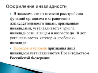 В зависимости от степени расстройства
функций организма и ограничения
жизнедеятельности лицам, признанным
инвалидами, устанавливается группа
инвалидности, а лицам в возрасте до 18 лет
устанавливается категория «ребенок-
инвалид».
 Порядок и условия признания лица
инвалидом устанавливаются Правительством
Российской Федерации.
 