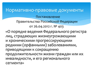 Постановление
Правительства Российской Федерации
от 26.04.2012 г. № 403
«О порядке ведения Федерального регистра
лиц, страдающих жизнеугрожающими
и хроническими прогрессирующими
редкими (орфанными) заболеваниями,
приводящими к сокращению
продолжительности жизни граждан или их
инвалидности, и его регионального
сегмента»
Нормативно-правовые документы
 