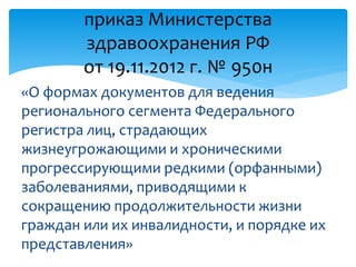 «О формах документов для ведения
регионального сегмента Федерального
регистра лиц, страдающих
жизнеугрожающими и хроническими
прогрессирующими редкими (орфанными)
заболеваниями, приводящими к
сокращению продолжительности жизни
граждан или их инвалидности, и порядке их
представления»
приказ Министерства
здравоохранения РФ
от 19.11.2012 г. № 950н
 
