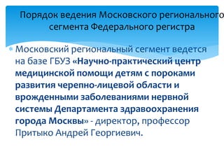  Московский региональный сегмент ведется
на базе ГБУЗ «Научно-практический центр
медицинской помощи детям с пороками
развития черепно-лицевой области и
врожденными заболеваниями нервной
системы Департамента здравоохранения
города Москвы» - директор, профессор
Притыко Андрей Георгиевич.
Порядок ведения Московского регионального
сегмента Федерального регистра
 