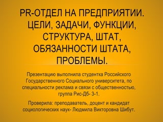 Презентацию выполнила студентка Российского
Государственного Социального университета, по
специальности реклама и связи с общественностью,
группа Рис-Дб- 3-1.
Проверила: преподаватель, доцент и кандидат
социологических наук- Людмила Викторовна Шибут.
PR-ОТДЕЛ НА ПРЕДПРИЯТИИ.
ЦЕЛИ, ЗАДАЧИ, ФУНКЦИИ,
СТРУКТУРА, ШТАТ,
ОБЯЗАННОСТИ ШТАТА,
ПРОБЛЕМЫ.
 