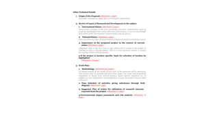 Other Technical Details
1. Origin of the Proposal: (Maximum 1 page)
(Scientific rationale for doing this work should be elaborated)
2. Review of status of Research and Development in the subject
1. International Status: (Maximum 2 pages)
(Researchers working in the area worldwide and their contributions must be
properly highlighted with recent references and reviews. A correct and faithful
description of the international research status must be given)
2. National Status: (Maximum 1 page)
(Same as above to cover the contribution of Indian Scientists in the project area)
3. Importance of the proposed project in the context of current
status (Maximum 1 page)
(Highlight what is the new area or gap which will be solved in the project in
relating to what is already known. This is a very important section to project
the novelty content of the proposal)
4.If the project is location specific, basis for selection of location be
highlighted:
(Maximum 1/2 page)
3. Work Plan:
1. Methodology: (Maximum of 5 pages)
(It should contain all the details of how each of the objectives will be addressed.
This section must be detailed and have clear plans, not vague and generalized
statements. It should have several schemes, tables, figures, equations etc. in
addition to text, explanation and justification of why the project research plan
will work)
2. Time Schedule of activities giving milestones through BAR
diagram. (Maximum 1 page)
3. Suggested Plan of action for utilization of research outcome
expected from the project. (Maximum ½ page)
4.Environmental impact assessment and risk analysis. (Maximum ½
page)
 