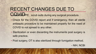 • Wear full PPE , scrub suits during any surgical procedure.
• Check for the COVID report and if emergency, then all sterile
antiseptic procedure to be maintained properly for the need of
COVID to not spread to any other.
• Sterilization or even discarding the instruments post surgery is
safe practice.
• Post surgery, OT is also sterilized through fumigation method.
- NIH, NCBI
RECENT CHANGES DUE TO
COVID
 