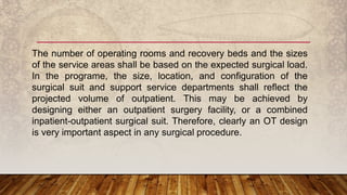 The number of operating rooms and recovery beds and the sizes
of the service areas shall be based on the expected surgical load.
In the programe, the size, location, and configuration of the
surgical suit and support service departments shall reflect the
projected volume of outpatient. This may be achieved by
designing either an outpatient surgery facility, or a combined
inpatient-outpatient surgical suit. Therefore, clearly an OT design
is very important aspect in any surgical procedure.
 
