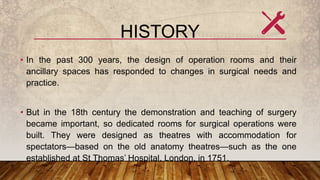 HISTORY
• In the past 300 years, the design of operation rooms and their
ancillary spaces has responded to changes in surgical needs and
practice.
• But in the 18th century the demonstration and teaching of surgery
became important, so dedicated rooms for surgical operations were
built. They were designed as theatres with accommodation for
spectators—based on the old anatomy theatres—such as the one
established at St Thomas’ Hospital, London, in 1751.
 