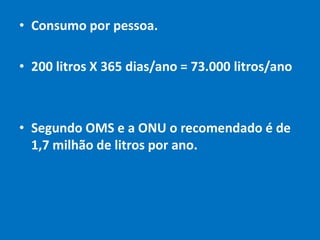 Padrão da ONU e OMS: 1,7 milhão de litros ao ano para cada pessoa.Roraima: 1,8 milhão de litros por pessoa.Calcule o seu consumo diário:Média brasileira: 200 litros/diaQual é o seu consumo anual?Por que existe tanta diferença no cálculo?