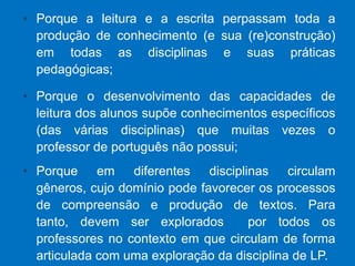 Porque a leitura e a escrita perpassam toda a produção de conhecimento (e sua (re)construção) em todas as disciplinas e suas práticas pedagógicas;