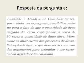 a) A quantidade de água salgada do planeta é muito maior que a de água doce. Se toda a quantidade de agua doce e de água salgada da Terra fosse mensurada por dois baldes gigantes, quantos baldes com medida equivalente ao de água doce seriam necessários para esvaziar o de água salgada? (Sua resposta deve ser aproximada.)b) Numere as linhas da tabela que apresentam valores numé- ricos (de cima para baixo). A soma dos dados presentes nas linhas 3, 4, 5, 6, 7, 8 e 9 corresponde ao valor indicado em qual linha da tabela?C) 