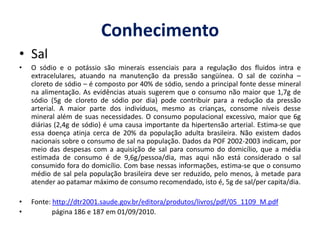 Segundo o Guia Alimentar do Ministério da Saúde, a recomendação diária de consumo de sódio para um adulto é de 1,7 g, o que equivale a 5 gramas de sal. Isto é suficiente para manter a pressão e o volume sanguíneo dentro dos padrões adequados.