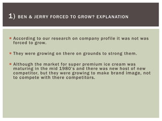  According to our research on company profile it was not was
forced to grow.
 They were growing on there on grounds to strong them.
 Although the market for super premium ice cream was
maturing in the mid 1980’s and there was new host of new
competitor, but they were growing to make brand image, not
to compete with there competitors.
1) BEN & JERRY FORCED TO GROW? EXPLANATION
 