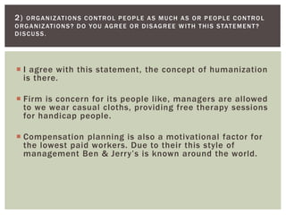 I agree with this statement, the concept of humanization
is there.
 Firm is concern for its people like, managers are allowed
to we wear casual cloths, providing free therapy sessions
for handicap people.
 Compensation planning is also a motivational factor for
the lowest paid workers. Due to their this style of
management Ben & Jerry’s is known around the world.
2) ORGANIZATIONS CONTROL PEOPLE AS MUCH AS OR PEOPLE CONTROL
ORGANIZATIONS? DO YOU AGREE OR DISAGREE WITH THIS STATEMENT?
DISCUSS.
 