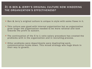  Ben & Jerry’s original culture is unique in style with some flaws in it.
 This culture was good with internal organization but as organization
grow larger the organization needed to be more rational and look
towards the profit to sustain.
 The continuation of the 5 to 1 ratio salary procedure has created the
problems with in the organization and in recruiting process.
 Other problems were departments were duplicating work,
communication broke down. This mixed strategy was huge block in
their way to growth.
3) IS BEN & JERRY’S ORIGINAL CULTURE NOW HINDERING
THE ORGANIZATION’S EFFECTIVENESS?
 