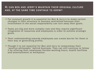  For constant growth it is essential for Ben & Jerry’s to make certain
changes in their structure to become centralized because their
involvement in the social responsibility can turn away their goals .
 Tasks are big and more complex now and they require significant
integration of resources and employees in order to achieve strategic
goals.
 Their understanding towards employees can create barrier for them in
their way of generating profits.
 Though it is not essential for Ben and Jerry to compromise their
“positive philosophy” behind business. They can still continue to follow
it by offering their employees flexible working hours, health facilities
and entertainment at workplace.
4) CAN BEN AND JERRY’S MAINTAIN THEIR ORIGINAL CULTURE
AND, AT THE SAME TIME CONTINUE TO GROW?
 
