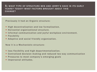 Previously it had an Organic structure:
 High decentralization and low formalization.
 Horizontal organizational structure.
 Informal communication and joyful workplace environment.
 Flexibility
 Adaptive and social friendly organization.
Now it is a Mechanistic structure:
 less flexibility and high departmentalization.
 Centralized decision making and reduced two-way communication
 Pressures to meet company’s emerging goals
 Impersonal attitudes.
5) WHAT T YPE OF STRUCTURE BEN AND JERRY’S HAVE IN ITS EARLY
YEARS? TODAY? WHAT FACTORS BROUGHT ABOUT THIS
CHANGE?
 