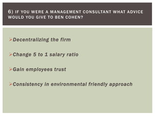 Decentralizing the firm
Change 5 to 1 salary ratio
Gain employees trust
Consistency in environmental friendly approach
6) IF YOU WERE A MANAGEMENT CONSULTANT WHAT ADVICE
WOULD YOU GIVE TO BEN COHEN?
 