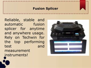 Fusion Splicer
Reliable, stable and
automatic fusion
splicer for anytime
and anywhere usage.
Rely on Techwin for
the top performing
test and
measurement
instruments!
 