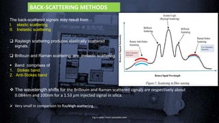 The back-scattered signals may result from
I. elastic scattering
II. Inelastic scattering
 Rayleigh scattering produces elastically scattered
signals.
 Brillouin and Raman scattering are inelastic scattering
.
 Band comprises of
1. Stokes band
2. Anti-Stokes band
 The wavelength shifts for the Brillouin and Raman scattered signals are respectively about
0.084nm and 100nm for a 1.53 𝜇m injected signal in silica.
 Very small in comparison to Rayleigh scattering.
Fig is taken from optoplex.com
BACK-SCATTERING METHODS
 