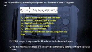 The received backscattered optical power as a function of time ‘t’ is given
by:
𝑷𝒊 - optical power launched into the fiber.
S - fraction of captured optical power.
𝜸 𝑹- Rayleigh scattering coefficient.
𝑾 𝟎 - input optical pulse width.
𝑽 𝒈 - group velocity in fiber.
𝜶- attenuation coefficient per unit length for the
fiber.
OTDR output is expressed in dB relative to the launched power.
The directly measured loss is then halved electronically before plotting the output
trace.
 