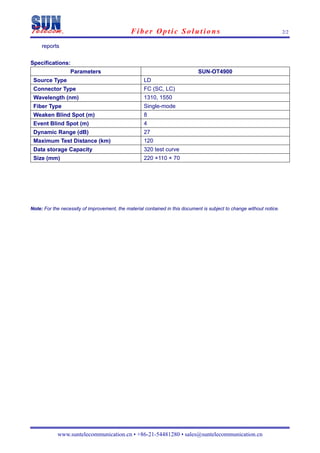 Fiber Optic Solutions                                                    2/2

     reports

Specifications:
                  Parameters                                                  SUN-OT4900
 Source Type                                        LD
 Connector Type                                     FC (SC, LC)
 Wavelength (nm)                                    1310, 1550
 Fiber Type                                         Single-mode
 Weaken Blind Spot (m)                              8
 Event Blind Spot (m)                               4
 Dynamic Range (dB)                                 27
 Maximum Test Distance (km)                         120
 Data storage Capacity                              320 test curve
 Size (mm)                                          220 ×110 × 70




Note: For the necessity of improvement, the material contained in this document is subject to change without notice.




            www.suntelecommunication.cn • +86-21-54481280 • sales@suntelecommunication.cn
 