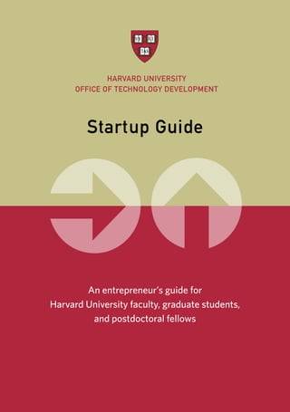 HARVARD UNIVERSITY
OFFICE OF TECHNOLOGY DEVELOPMENT
Startup Guide
An entrepreneur’s guide for
Harvard University faculty, graduate students,
and postdoctoral fellows
 
