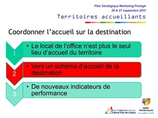 Plan Stratégique Marketing Partagé
                                           26 & 27 septembre 2011

                Territoires accueillants

Coordonner l’accueil sur la destination
     • Le local de l’office n’est plus le seul
 1     lieu d’accueil du territoire

     • Vers un schéma d’accueil de la
 2     destination

     • De nouveaux indicateurs de
 3     performance
 