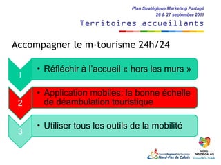 Plan Stratégique Marketing Partagé
                                           26 & 27 septembre 2011

                 Territoires accueillants

Accompagner le m-tourisme 24h/24

     • Réfléchir à l’accueil « hors les murs »
 1

     • Application mobiles: la bonne échelle
 2     de déambulation touristique

     • Utiliser tous les outils de la mobilité
 3
 