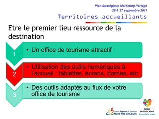 Plan Stratégique Marketing Partagé
                                            26 & 27 septembre 2011

                 Territoires accueillants
Etre le premier lieu ressource de la
destination
     • Un office de tourisme attractif
 1

     • Utilisation des outils numériques à
 2     l’accueil : tablettes, écrans, bornes, etc.

     • Des outils adaptés au flux de votre
 3     office de tourisme
 