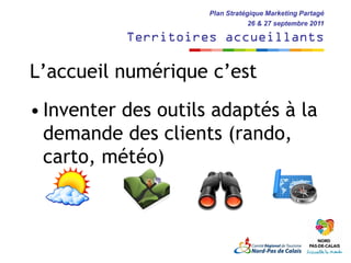 Plan Stratégique Marketing Partagé
                                 26 & 27 septembre 2011

           Territoires accueillants

L’accueil numérique c’est
• Inventer des outils adaptés à la
  demande des clients (rando,
  carto, météo)
 