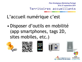 Plan Stratégique Marketing Partagé
                                 26 & 27 septembre 2011

           Territoires accueillants

L’accueil numérique c’est
• Disposer d’outils en mobilité
  (app smartphones, tags 2D,
  sites mobiles, etc.)
 