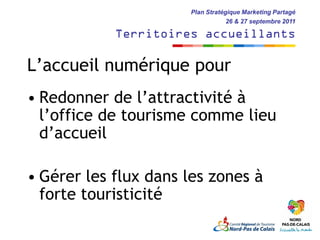 Plan Stratégique Marketing Partagé
                                  26 & 27 septembre 2011

            Territoires accueillants

L’accueil numérique pour
• Redonner de l’attractivité à
  l’office de tourisme comme lieu
  d’accueil

• Gérer les flux dans les zones à
  forte touristicité
 